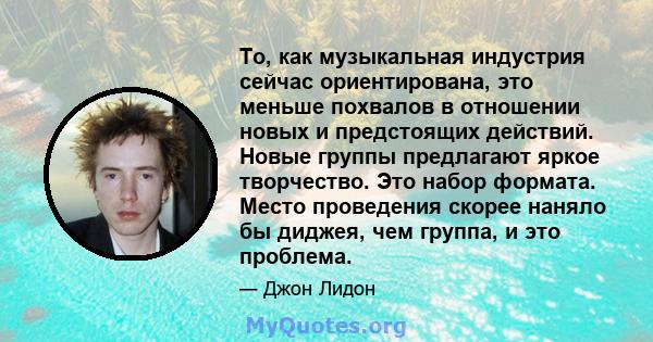 То, как музыкальная индустрия сейчас ориентирована, это меньше похвалов в отношении новых и предстоящих действий. Новые группы предлагают яркое творчество. Это набор формата. Место проведения скорее наняло бы диджея,