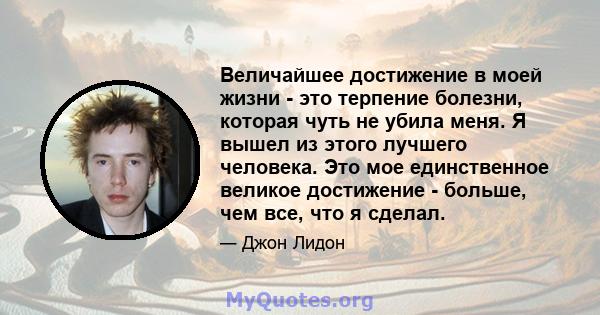 Величайшее достижение в моей жизни - это терпение болезни, которая чуть не убила меня. Я вышел из этого лучшего человека. Это мое единственное великое достижение - больше, чем все, что я сделал.