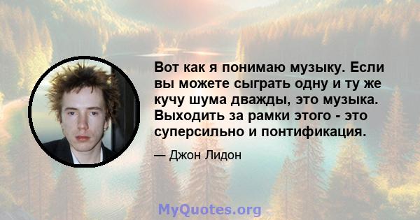 Вот как я понимаю музыку. Если вы можете сыграть одну и ту же кучу шума дважды, это музыка. Выходить за рамки этого - это суперсильно и понтификация.