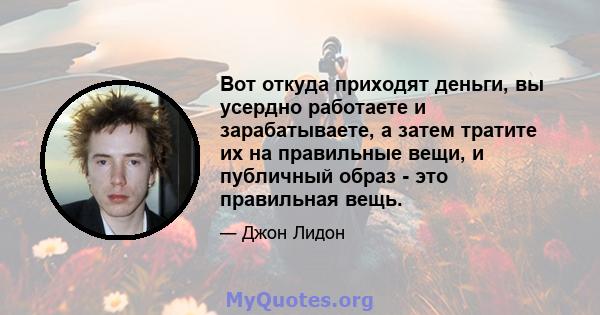 Вот откуда приходят деньги, вы усердно работаете и зарабатываете, а затем тратите их на правильные вещи, и публичный образ - это правильная вещь.