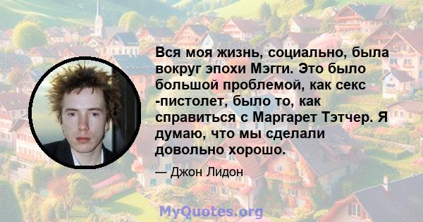 Вся моя жизнь, социально, была вокруг эпохи Мэгги. Это было большой проблемой, как секс -пистолет, было то, как справиться с Маргарет Тэтчер. Я думаю, что мы сделали довольно хорошо.