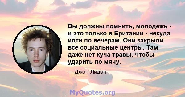 Вы должны помнить, молодежь - и это только в Британии - некуда идти по вечерам. Они закрыли все социальные центры. Там даже нет куча травы, чтобы ударить по мячу.