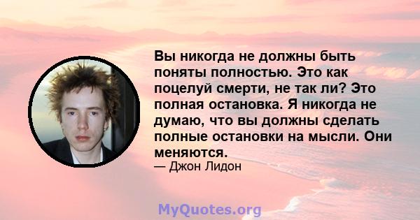 Вы никогда не должны быть поняты полностью. Это как поцелуй смерти, не так ли? Это полная остановка. Я никогда не думаю, что вы должны сделать полные остановки на мысли. Они меняются.