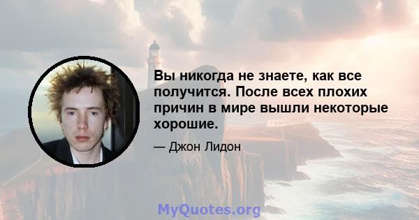 Вы никогда не знаете, как все получится. После всех плохих причин в мире вышли некоторые хорошие.