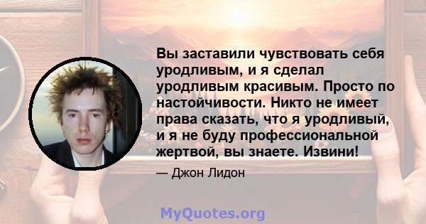 Вы заставили чувствовать себя уродливым, и я сделал уродливым красивым. Просто по настойчивости. Никто не имеет права сказать, что я уродливый, и я не буду профессиональной жертвой, вы знаете. Извини!