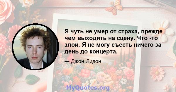 Я чуть не умер от страха, прежде чем выходить на сцену. Что -то злой. Я не могу съесть ничего за день до концерта.