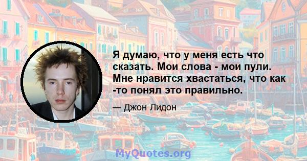 Я думаю, что у меня есть что сказать. Мои слова - мои пули. Мне нравится хвастаться, что как -то понял это правильно.