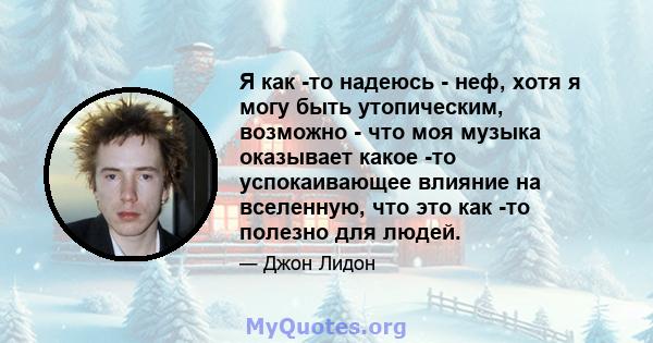 Я как -то надеюсь - неф, хотя я могу быть утопическим, возможно - что моя музыка оказывает какое -то успокаивающее влияние на вселенную, что это как -то полезно для людей.