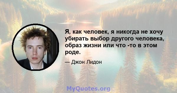 Я, как человек, я никогда не хочу убирать выбор другого человека, образ жизни или что -то в этом роде.