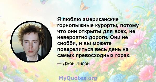 Я люблю американские горнолыжные курорты, потому что они открыты для всех, не невероятно дороги. Они не снобби, и вы можете повеселиться весь день на самых превосходных горах.