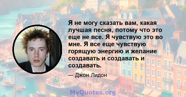 Я не могу сказать вам, какая лучшая песня, потому что это еще не все. Я чувствую это во мне. Я все еще чувствую горящую энергию и желание создавать и создавать и создавать.