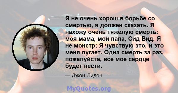 Я не очень хорош в борьбе со смертью, я должен сказать. Я нахожу очень тяжелую смерть: моя мама, мой папа, Сид Вид. Я не монстр; Я чувствую это, и это меня пугает. Одна смерть за раз, пожалуйста, все мое сердце будет