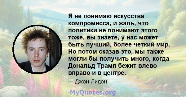 Я не понимаю искусства компромисса, и жаль, что политики не понимают этого тоже, вы знаете, у нас может быть лучший, более четкий мир. Но потом сказав это, мы также могли бы получить много, когда Дональд Трамп бежит