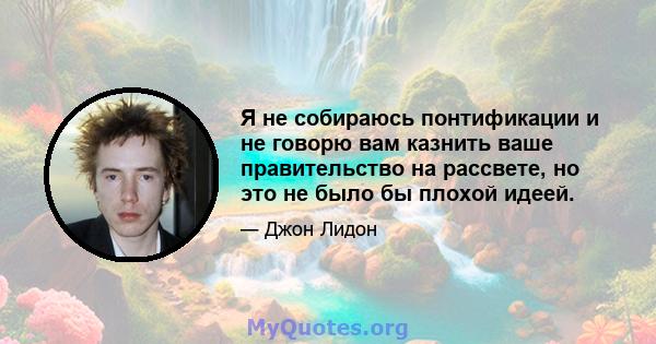 Я не собираюсь понтификации и не говорю вам казнить ваше правительство на рассвете, но это не было бы плохой идеей.