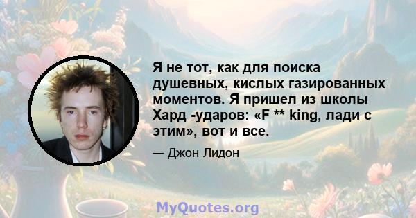 Я не тот, как для поиска душевных, кислых газированных моментов. Я пришел из школы Хард -ударов: «F ** king, лади с этим», вот и все.