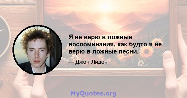 Я не верю в ложные воспоминания, как будто я не верю в ложные песни.