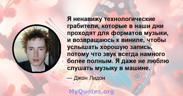 Я ненавижу технологические грабители, которые в наши дни проходят для форматов музыки, и возвращаюсь к виниле, чтобы услышать хорошую запись, потому что звук всегда намного более полным. Я даже не люблю слушать музыку в 