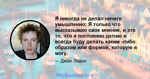 Я никогда не делал ничего умышленно; Я только что высказываю свое мнение, и это то, что я постоянно делаю и всегда буду делать каким -либо образом или формой, которую я могу.