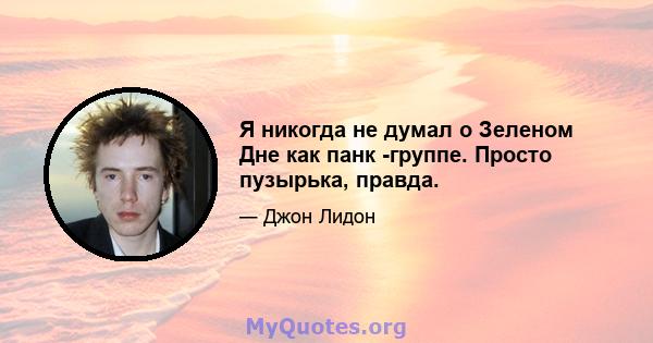 Я никогда не думал о Зеленом Дне как панк -группе. Просто пузырька, правда.