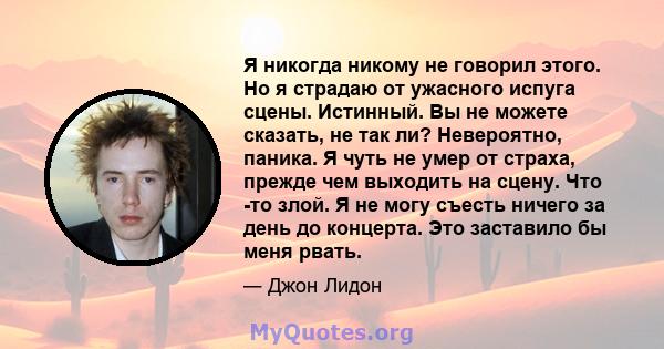 Я никогда никому не говорил этого. Но я страдаю от ужасного испуга сцены. Истинный. Вы не можете сказать, не так ли? Невероятно, паника. Я чуть не умер от страха, прежде чем выходить на сцену. Что -то злой. Я не могу