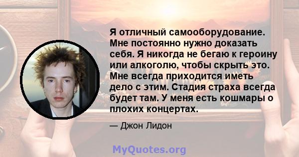 Я отличный самооборудование. Мне постоянно нужно доказать себя. Я никогда не бегаю к героину или алкоголю, чтобы скрыть это. Мне всегда приходится иметь дело с этим. Стадия страха всегда будет там. У меня есть кошмары о 