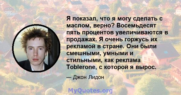 Я показал, что я могу сделать с маслом, верно? Восемьдесят пять процентов увеличиваются в продажах. Я очень горжусь их рекламой в стране. Они были смешными, умными и стильными, как реклама Toblerone, с которой я вырос.