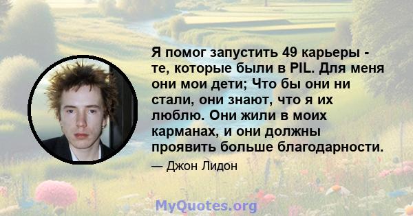 Я помог запустить 49 карьеры - те, которые были в PIL. Для меня они мои дети; Что бы они ни стали, они знают, что я их люблю. Они жили в моих карманах, и они должны проявить больше благодарности.