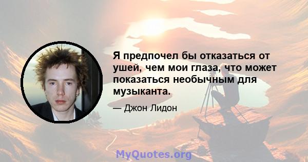 Я предпочел бы отказаться от ушей, чем мои глаза, что может показаться необычным для музыканта.