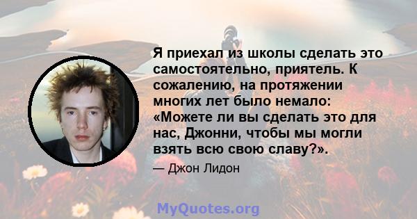 Я приехал из школы сделать это самостоятельно, приятель. К сожалению, на протяжении многих лет было немало: «Можете ли вы сделать это для нас, Джонни, чтобы мы могли взять всю свою славу?».