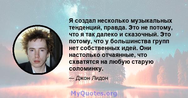 Я создал несколько музыкальных тенденций, правда. Это не потому, что я так далеко и сказочный. Это потому, что у большинства групп нет собственных идей. Они настолько отчаянные, что схватятся на любую старую соломинку.