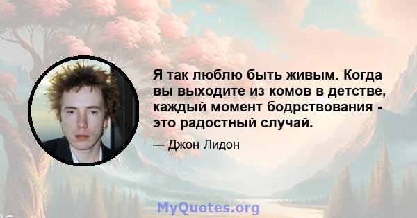 Я так люблю быть живым. Когда вы выходите из комов в детстве, каждый момент бодрствования - это радостный случай.