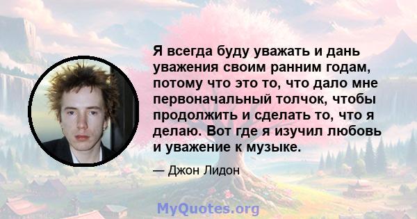 Я всегда буду уважать и дань уважения своим ранним годам, потому что это то, что дало мне первоначальный толчок, чтобы продолжить и сделать то, что я делаю. Вот где я изучил любовь и уважение к музыке.