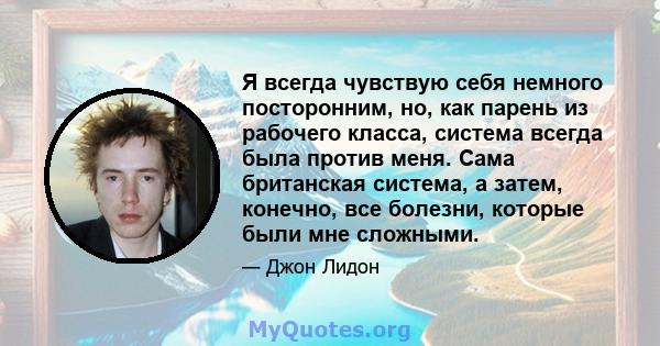 Я всегда чувствую себя немного посторонним, но, как парень из рабочего класса, система всегда была против меня. Сама британская система, а затем, конечно, все болезни, которые были мне сложными.