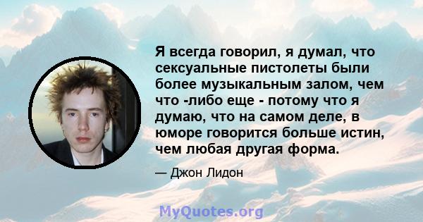 Я всегда говорил, я думал, что сексуальные пистолеты были более музыкальным залом, чем что -либо еще - потому что я думаю, что на самом деле, в юморе говорится больше истин, чем любая другая форма.