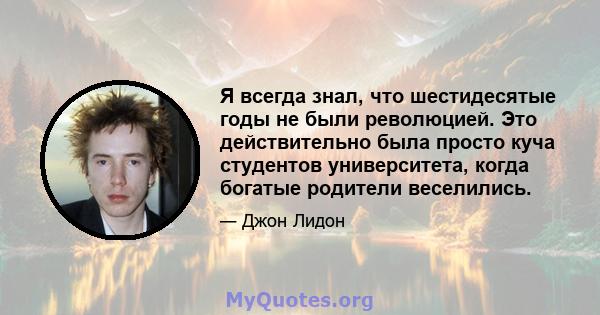 Я всегда знал, что шестидесятые годы не были революцией. Это действительно была просто куча студентов университета, когда богатые родители веселились.