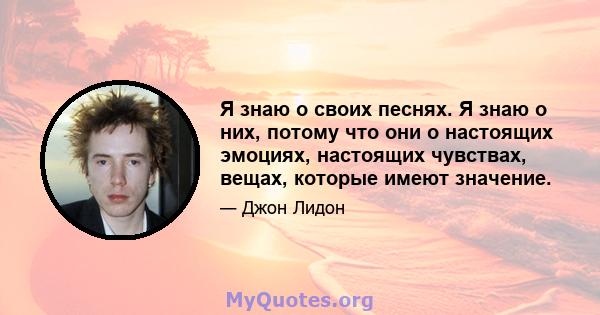 Я знаю о своих песнях. Я знаю о них, потому что они о настоящих эмоциях, настоящих чувствах, вещах, которые имеют значение.