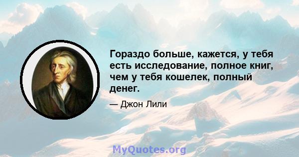 Гораздо больше, кажется, у тебя есть исследование, полное книг, чем у тебя кошелек, полный денег.