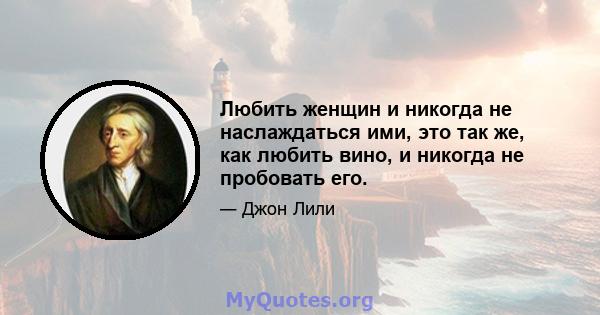 Любить женщин и никогда не наслаждаться ими, это так же, как любить вино, и никогда не пробовать его.