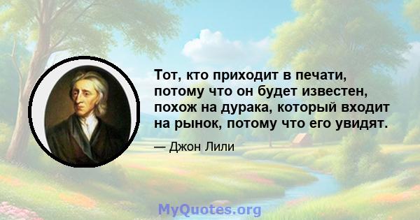 Тот, кто приходит в печати, потому что он будет известен, похож на дурака, который входит на рынок, потому что его увидят.