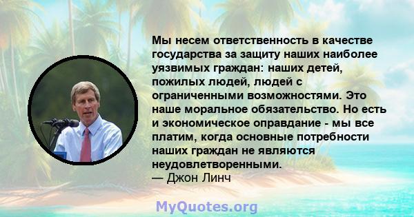 Мы несем ответственность в качестве государства за защиту наших наиболее уязвимых граждан: наших детей, пожилых людей, людей с ограниченными возможностями. Это наше моральное обязательство. Но есть и экономическое