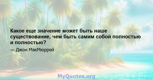 Какое еще значение может быть наше существование, чем быть самим собой полностью и полностью?