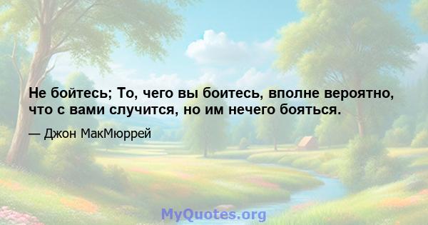 Не бойтесь; То, чего вы боитесь, вполне вероятно, что с вами случится, но им нечего бояться.