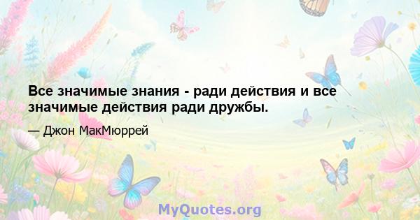 Все значимые знания - ради действия и все значимые действия ради дружбы.