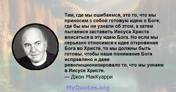 Там, где мы ошибаемся, это то, что мы приносим с собой готовую идею о Боге, где бы мы ни узнали об этом, а затем пытаемся заставить Иисуса Христа вписаться в эту идею Бога. Но если мы серьезно относимся к идее