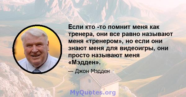 Если кто -то помнит меня как тренера, они все равно называют меня «тренером», но если они знают меня для видеоигры, они просто называют меня «Мэдден».