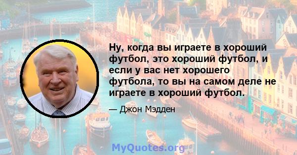 Ну, когда вы играете в хороший футбол, это хороший футбол, и если у вас нет хорошего футбола, то вы на самом деле не играете в хороший футбол.