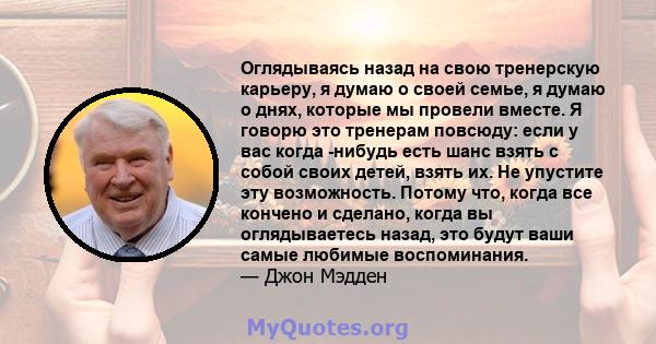 Оглядываясь назад на свою тренерскую карьеру, я думаю о своей семье, я думаю о днях, которые мы провели вместе. Я говорю это тренерам повсюду: если у вас когда -нибудь есть шанс взять с собой своих детей, взять их. Не