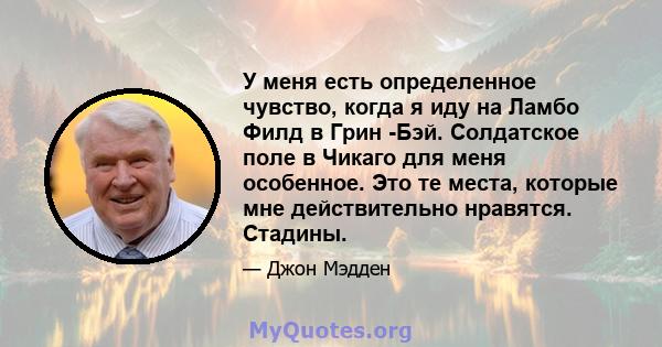 У меня есть определенное чувство, когда я иду на Ламбо Филд в Грин -Бэй. Солдатское поле в Чикаго для меня особенное. Это те места, которые мне действительно нравятся. Стадины.