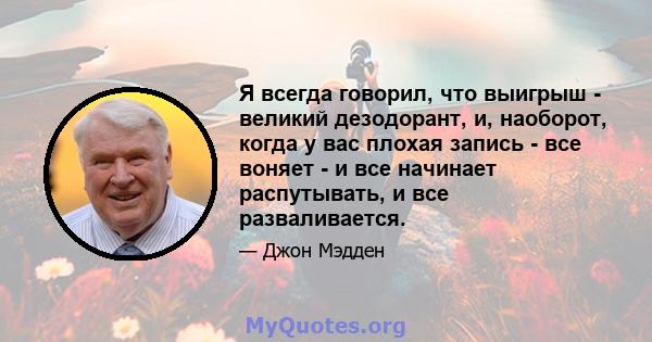 Я всегда говорил, что выигрыш - великий дезодорант, и, наоборот, когда у вас плохая запись - все воняет - и все начинает распутывать, и все разваливается.