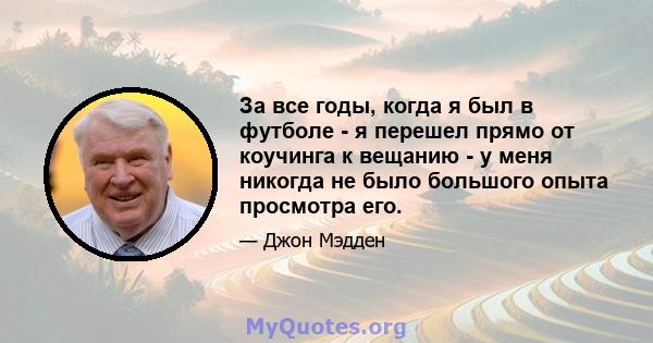 За все годы, когда я был в футболе - я перешел прямо от коучинга к вещанию - у меня никогда не было большого опыта просмотра его.